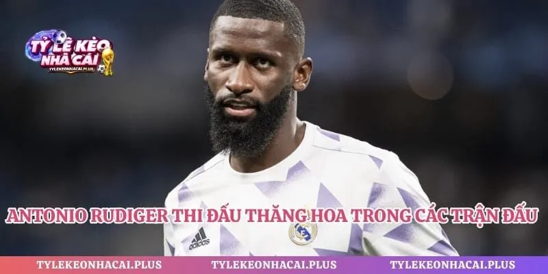 Antonio Rudiger thi đấu thăng hoa trong các trận đấu lớn quan trọng