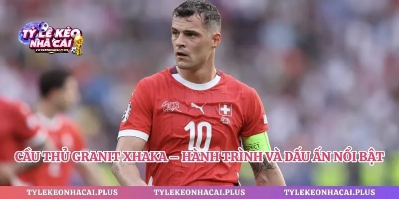 Cầu Thủ Granit Xhaka – Hành Trình Và Dấu Ấn Nổi Bật 