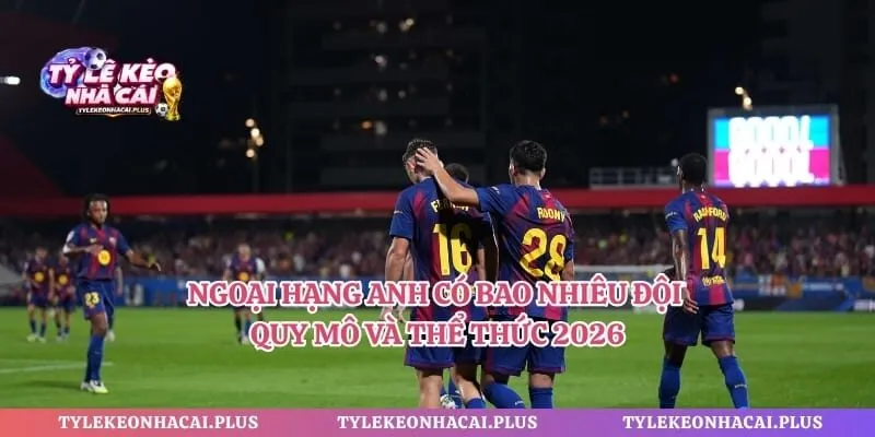 Ngoại Hạng Anh Có Bao Nhiêu Đội – Quy Mô Và Thể Thức 2026