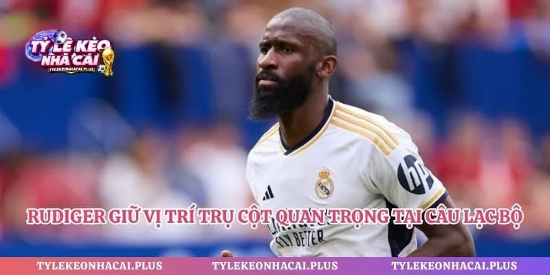 Rudiger giữ vị trí trụ cột quan trọng tại câu lạc bộ Real Madrid