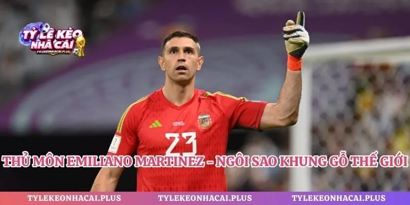 Thủ Môn Emiliano Martinez - Ngôi Sao Khung Gỗ Thế Giới