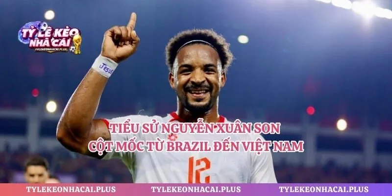 Tiểu Sử Nguyễn Xuân Son - Cột Mốc Từ Brazil Đến Việt Nam