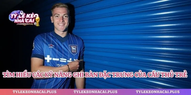 Tìm hiểu các kỹ năng ghi bàn đặc trưng của cầu thủ trẻ Delap